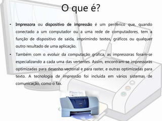 O que é?
• Impressora ou dispositivo de impressão é um periférico que, quando
conectado a um computador ou a uma rede de computadores, tem a
função de dispositivo de saída, imprimindo textos, gráficos ou qualquer
outro resultado de uma aplicação.
• Também com o evoluir da computação gráfica, as impressoras foram-se
especializando a cada uma das vertentes. Assim, encontram-se impressoras
optimizadas para desenho vectorial e para raster, e outras optimizadas para
texto. A tecnologia de impressão foi incluída em vários sistemas de
comunicação, como o fax.
 