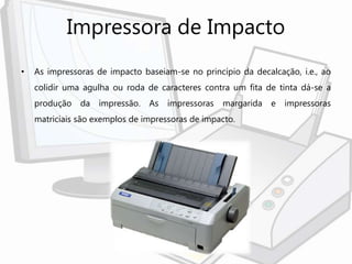 Impressora de Impacto
• As impressoras de impacto baseiam-se no princípio da decalcação, i.e., ao
colidir uma agulha ou roda de caracteres contra um fita de tinta dá-se a
produção da impressão. As impressoras margarida e impressoras
matriciais são exemplos de impressoras de impacto.
 