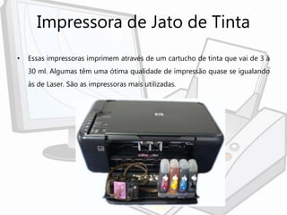 Impressora de Jato de Tinta
• Essas impressoras imprimem através de um cartucho de tinta que vai de 3 à
30 ml. Algumas têm uma ótima qualidade de impressão quase se igualando
às de Laser. São as impressoras mais utilizadas.
 