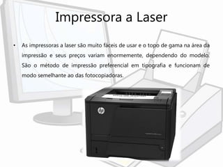 Impressora a Laser
• As impressoras a laser são muito fáceis de usar e o topo de gama na área da
impressão e seus preços variam enormemente, dependendo do modelo.
São o método de impressão preferencial em tipografia e funcionam de
modo semelhante ao das fotocopiadoras.
 