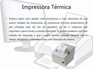 Impressora Térmica
• Embora sejam mais rápidas, mais económicas e mais silenciosas do que
outros modelos de impressoras, as impressoras térmicas praticamente só
são utilizadas hoje em dia em aparelhos de fax e máquinas que
imprimem cupons fiscais e extratos bancários. O grande problema com este
método de impressão é que o papel térmico utilizado desbota com o
tempo, obrigando o utilizador a fazer uma fotocópia do mesmo.
 