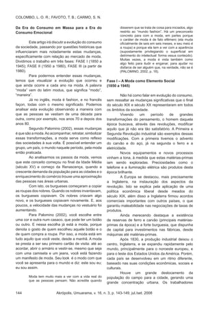 Akrópolis, Umuarama, v. 16, n. 3, p. 143-149, jul./set. 2008144
COLOMBO, L. O. R.; FAVOTO, T. B.; CARMO, S. N.
Da Era do Consumo em Massa para a Era do
Consumo Emocional
	 Este artigo irá discutir a evolução do consumo
da sociedade, passando por questões históricas que
influenciaram mais notadamente estas mudanças,
especificamente com relação ao mercado de moda.
Dividimos o trabalho em três fases: FASE I (1850 a
1945); FASE II (1950 a 1980), FASE III (a partir de
1980).
	 Para podermos entender essas mudanças,
temos que visualizar a evolução que ocorreu e
que ainda ocorre a cada ano na moda. A palavra
“moda” vem do latim modus, que significa “modo”,
“maneira”. 	
	 Já no inglês, moda é fashion, e no francês
façon, todas com o mesmo significado. Podemos
analisar esta evolução observando a maneira com
que as pessoas se vestiam de uma década para
outra, como por exemplo, nos anos 70 e depois dos
anos 80.
	 Segundo Palomino (2002), essas mudanças
é que são a moda.Ao acompanhar, retratar, simbolizar
essas transformações, a moda serve como reflexo
das sociedades à sua volta. É possível entender um
grupo, um país, o mundo naquele período, pela moda
então praticada.
	 Ao analisarmos os passos da moda, vemos
que este conceito começou no final da Idade Média
(século XV) e começo da Renascença, quando a
crescente demanda da população para as cidades e o
enriquecimento do comércio trouxe uma aproximação
das pessoas nas áreas urbanas. 			
	 Com isto, os burgueses começaram a copiar
as roupas dos nobres. Quando os nobres inventavam,
os burgueses copiavam. Os nobres criavam algo
novo, e os burgueses copiavam novamente. E, aos
poucos, a velocidade das mudanças no vestuário foi
aumentando.
	 Para Palomino (2002), você escolhe entre
uma cor e outra num casaco, que pode ter um botão
ou outro. E nessa escolha já está a moda, porque
denota o gosto de quem escolheu aquele botão e o
de quem compra a roupa. Por isso, a moda está em
tudo aquilo que você veste, desde a manhã. A moda
se presta a ser seu primeiro cartão de visita: até ao
acordar, abrir o armário e vestir-se, mesmo que seja
com uma camiseta e um jeans, você está fazendo
um manifesto de moda. Seu look é o modo com que
você se apresenta para o mundo e diz: este sou eu;
eu sou assim.
Moda tem muito mais a ver com a vida real do
que as pessoas pensam. Não acredite quando
disserem que se trata de coisa para iniciados, algo
restrito ao “mundo fashion”. Há um preconceito
concreto para com a moda, em partes porque
o caráter de moda é de fato efêmero (ela muda
oficialmente de seis em seis meses, e seu meio é
a roupa) e porque ela tem a ver com a aparência
(supostamente privilegiando o superficial em
detrimento do intelectual: forma vesus conteúdo).
Muitas vezes, a moda é vista também como
algo feito para iludir e enganar, para ajudar no
disfarce de ser alguém que, na verdade, não se é
(PALOMINO, 2002, p. 18).
Fase I – A Moda como Elemento Social
(1850 a 1945)
	 Não há como falar em evolução do consumo,
sem ressaltar as mudanças significativas que o final
do século XIX e século XX representaram em todos
os âmbitos da sociedade.
	 Vivendo um período de grandes
transformações do pensamento, o homem daquela
época buscava, através das revoluções, modificar
aquilo que já não era tão satisfatório. A Primeira e
Segunda Revolução industrial são exemplos dessas
modificações. Com a primeira tivemos o advento
do carvão e do aço, já na segunda o ferro e a
eletricidade. 	
	 Novos equipamentos e novos processos
vinham a tona, à medida que estas matérias-primas
iam sendo exploradas. Preciosidades como o
telefone e a iluminação elétrica são produtos desta
época brilhante.
	 A Europa se destacou, mais precisamente
a Inglaterra, na instauração dos aspectos da
revolução. Isto se explica pela aplicação de uma
política econômica liberal desde meados do
século XIX, além disso a Inglaterra firmou acordos
comerciais importantes com outros países, o que
garantiu maleabilidade nas negociações de taxas de
produtos. 	
	 Ainda merecendo destaque a existência
de reservas de ferro e carvão (principais matérias-
primas da época) e a forte burguesia, que dispunha
de capital para investimentos nas fábricas, desde
máquinas até matérias-primas.
	 Após 1830, a produção industrial deixou o
centro, Inglaterra, e se expandiu rapidamente pelo
mundo, principalmente para o noroeste europeu, e
para o leste dos Estados Unidos da América. Porém,
cada país se desenvolveu em um ritmo diferente,
baseado nas suas condições econômicas, sociais e
culturais.
	 Houve um grande deslocamento da
população do campo para a cidade, gerando uma
grande concentração urbana. Os trabalhadores
 