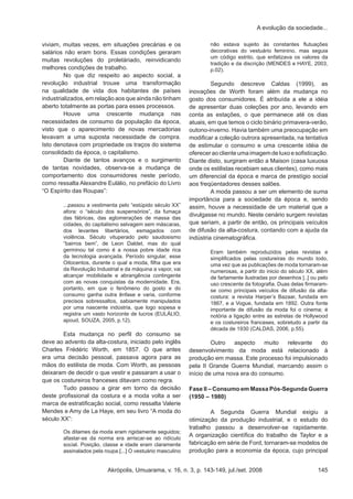 Akrópolis, Umuarama, v. 16, n. 3, p. 143-149, jul./set. 2008 145
A evolução da sociedade...
viviam, muitas vezes, em situações precárias e os
salários não eram bons. Essas condições geraram
muitas revoluções do proletáriado, reinvidicando
melhores condições de trabalho.
	 No que diz respeito ao aspecto social, a
revolução industrial trouxe uma transformação
na qualidade de vida dos habitantes de países
industrializados, em relação aos que ainda não tinham
aberto totalmente as portas para esses processos. 	
	 Houve uma crescente mudança nas
necessidades de consumo da população da época,
visto que o aparecimento de novas mercadorias
levavam a uma suposta necessidade de compra.
Isto denotava com propriedade os traços do sistema
consolidado da época, o capitalismo.
	 Diante de tantos avanços e o surgimento
de tantas novidades, observa-se a mudança de
comportamento dos consumidores neste período,
como ressalta Alexandre Eulálio, no prefácio do Livro
“O Espírito das Roupas”:
...passou a vestimenta pelo “estúpido século XX”
afora: o “século dos suspensórios”, da fumaça
das fábricas, das aglomerações de massa das
cidades, do capitalismo selvagem sem máscaras,
dos levantes libertários, esmagados com
violência. Século vituperado pelo saudosismo
“bairros bem”, de Leon Daldet, mas do qual
germinou tal como é a nossa pobre idade rica
da tecnologia avançada. Período singular, esse
Oitocentos, durante o qual a moda, filha que era
da Revolução Industrial e da máquina a vapor, vai
alcançar mobilidade e abrangência contingente
com as novas conquistas da modernidade. Era,
portanto, em que o fenômeno do gosto e do
consumo ganha outra ênfase e varia, conforme
precisos sobressaltos, sabiamente manipulados
por uma nascente indústria, que logo sopesa e
registra um vasto horizonte de lucros (EULÁLIO,
apoud, SOUZA, 2005, p.12).
	 Esta mudança no perfil do consumo se
deve ao advento da alta-costura, iniciado pelo inglês
Charles Frédéric Worth, em 1857. O que antes
era uma decisão pessoal, passava agora para as
mãos do estilista de moda. Com Worth, as pessoas
deixaram de decidir o que vestir e passaram a usar o
que os costureiros franceses ditavam como regra. 	
	 Tudo passou a girar em torno da decisão
deste profissional da costura e a moda volta a ser
marca de estratificação social, como ressalta Valerie
Mendes e Amy de La Haye, em seu livro “A moda do
século XX”:
Os ditames da moda eram rigidamente seguidos;
afastar-se da norma era arriscar-se ao ridículo
social. Posição, classe e idade eram claramente
assinalados pela roupa.[...] O vestuário masculino
não estava sujeito às constantes flutuações
decorativas do vestuário feminino, mas seguia
um código estrito, que enfatizava os valores da
tradição e da discrição (MENDES e HAYE, 2003,
p.02).
	 Segundo descreve Caldas (1999), as
inovações de Worth foram além da mudança no
gosto dos consumidores. É atribuída a ele a idéia
de apresentar duas coleções por ano, levando em
conta as estações, o que permanece até os dias
atuais, em que temos o ciclo binário primavera-verão,
outono-inverno. Havia também uma preocupação em
modificar a coleção outrora apresentada, na tentativa
de estimular o consumo e uma crescente idéia de
oferecer ao cliente uma imagem de luxo e sofisticação.
Diante disto, surgiram então a Maison (casa luxuosa
onde os estilistas recebiam seus clientes), como mais
um diferencial da época e marca de prestígio social
aos freqüentadores desses salões.
	 A moda passou a ser um elemento de suma
importância para a sociedade da época e, sendo
assim, houve a necessidade de um material que a
divulgasse no mundo. Neste cenário surgem revistas
que seriam, a partir de então, os principais veículos
de difusão da alta-costura, contando com a ajuda da
indústria cinematográfica.
Eram também reproduzidos pelas revistas e
simplificados pelas costureiras do mundo todo,
uma vez que as publicações de moda tornaram-se
numerosas, a partir do inicio do século XX, além
de fartamente ilustradas por desenhos [..] ou pelo
uso crescente da fotografia. Duas delas firmaram-
se como principais veículos de difusão da alta-
costura: a revista Harper’s Bazaar, fundada em
1867, e a Vogue, fundada em 1892. Outra fonte
importante de difusão da moda foi o cinema; é
notória a ligação entre as estrelas de Hollywood
e os costureiros franceses, sobretudo a partir da
década de 1930 (CALDAS, 2006, p.55).
	 Outro aspecto muito relevante do
desenvolvimento da moda está relacionado à
produção em massa. Este processo foi impulsionado
pela II Grande Guerra Mundial, marcando assim o
início de uma nova era do consumo.
Fase II – Consumo em Massa Pós-Segunda Guerra
(1950 – 1980)
	 A Segunda Guerra Mundial exigiu a
otimização da produção industrial, e o estudo do
trabalho passou a desenvolver-se rapidamente.
A organização científica do trabalho de Taylor e a
fabricação em série de Ford, tornaram-se modelos de
produção para a economia da época, cujo principal
 