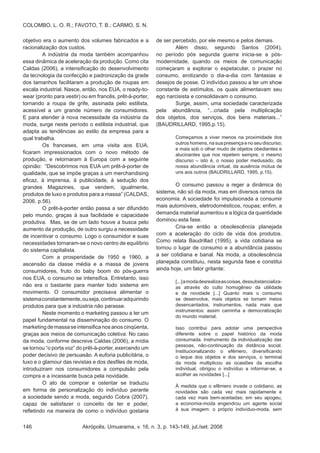 Akrópolis, Umuarama, v. 16, n. 3, p. 143-149, jul./set. 2008146
COLOMBO, L. O. R.; FAVOTO, T. B.; CARMO, S. N.
objetivo era o aumento dos volumes fabricados e a
racionalização dos custos.
	 A indústria da moda também acompanhou
essa dinâmica de aceleração da produção. Como cita
Caldas (2006), a intensificação do desenvolvimento
da tecnologia da confecção e padronização da grade
dos tamanhos facilitaram a produção de roupas em
escala industrial. Nasce, então, nos EUA, o ready-to-
wear (pronto para vestir) ou em francês, prêt-à-porter,
tornando a roupa de grife, assinada pelo estilista,
acessível a um grande número de consumidores.
E para atender à nova necessidade da indústria da
moda, surge neste período o estilista industrial, que
adapta as tendências ao estilo da empresa para a
qual trabalha.
	 Os franceses, em uma visita aos EUA,
ficaram impressionados com o novo método de
produção, e retornaram à Europa com a seguinte
opinião: “Descobrimos nos EUA um prêt-à-porter de
qualidade, que se impõe graças a um merchandising
eficaz, à imprensa, à publicidade, à sedução dos
grandes Magazines, que vendem, igualmente,
produtos de luxo e produtos para a massa” (CALDAS,
2006, p.56).
	 O prêt-à-porter então passa a ser difundido
pelo mundo, graças à sua facilidade e capacidade
produtiva. Mas, se de um lado houve a busca pelo
aumento da produção, de outro surgiu a necessidade
de incentivar o consumo. Logo o consumidor e suas
necessidades tornaram-se o novo centro de equilíbrio
do sistema capitalista.
	 Com a prosperidade de 1950 e 1960, a
ascensão da classe média e a massa de jovens
consumidores, fruto do baby boom do pós-guerra
nos EUA, o consumo se intensifica. Entretanto, isso
não era o bastante para manter todo sistema em
movimento. O consumidor precisava alimentar o
sistemaconstantemente,ouseja,continuaradquirindo
produtos para que a indústria não parasse.
	 Neste momento o marketing passou a ter um
papel fundamental na disseminação do consumo. O
marketingdemassaseintensificanosanoscinqüenta,
graças aos meios de comunicação coletiva. No caso
da moda, conforme descreve Caldas (2006), a mídia
se tornou “o porta voz” do prêt-à-porter, exercendo um
poder decisivo de persuasão. A euforia publicitária, o
luxo e o glamour das revistas e dos desfiles de moda,
introduziram nos consumidores a compulsão pela
compra e a incessante busca pela novidade.
	 O ato de comprar e ostentar se traduziu
em forma de personalização do indivíduo perante
a sociedade sendo a moda, segundo Cobra (2007),
capaz de satisfazer o conceito de ter e poder,
refletindo na maneira de como o indivíduo gostaria
de ser percebido, por ele mesmo e pelos demais.
	 Além disso, segundo Santos (2004),
no período pós segunda guerra inicia-se a pós-
modernidade, quando os meios de comunicação
começaram a explorar o espetacular, o prazer no
consumo, erotizando o dia-a-dia com fantasias e
desejos de posse. O indivíduo passou a ter um show
constante de estímulos, os quais alimentavam seu
ego narcisista e consolidavam o consumo.
	 Surge, assim, uma sociedade caracterizada
pela abundância, “...criada pela multiplicação
dos objetos, dos serviços, dos bens materiais...”
(BAUDRILLARD, 1995,p.15).
Começamos a viver menos na proximidade dos
outros homens, na sua presença e no seu discurso;
e mais sob o olhar mudo de objetos obedientes e
alucinantes que nos repetem sempre, o mesmo
discurso – isto é, o nosso poder medusado, da
nossa abundância virtual, da ausência mútua de
uns aos outros (BAUDRILLARD, 1995, p.15).
	 O consumo passou a reger a dinâmica do
sistema, não só da moda, mas em diversos ramos da
economia. A sociedade foi impulsionada a consumir
mais automóveis, eletrodomésticos, roupas; enfim, a
demanda material aumentou e a lógica da quantidade
dominou esta fase.
	 Cria-se então a obsolescência planejada
com a aceleração do ciclo de vida dos produtos.
Como relata Baudrillad (1995), a vida cotidiana se
tornou o lugar de consumo e a abundância passou
a ser cotidiana e banal. Na moda, a obsolescência
planejada constituiu, nesta segunda fase e constitui
ainda hoje, um fator gritante:
[...]amodadesrealizaascoisas,dessubstancializa-
as através do culto homogêneo da utilidade
e da novidade [...] Quanto mais o consumo
se desenvolve, mais objetos se tornam meios
desencantados, instrumentos, nada mais que
instrumentos: assim caminha a democratização
do mundo material.
Isso contribui para adotar uma perspectiva
diferente sobre o papel histórico da moda
consumada. Instrumento da individualização das
pessoas, não-continuação da distância social.
Institucionalizando o efêmero, diversificando
o leque dos objetos e dos serviços, o terminal
da moda multiplicou as ocasiões da escolha
individual, obrigou o indivíduo a informar-se, a
acolher as novidades [...]
À medida que o efêmero invade o cotidiano, as
novidades são cada vez mais rapidamente e
cada vez mais bem-aceitadas; em seu apogeu,
a economia-moda engendrou um agente social
à sua imagem: o próprio indivíduo-moda, sem
 