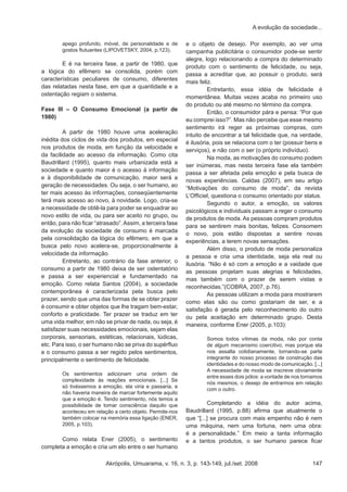 Akrópolis, Umuarama, v. 16, n. 3, p. 143-149, jul./set. 2008 147
A evolução da sociedade...
apego profundo, móvel, de personalidade e de
gostos flutuantes (LIPOVETSKY, 2004, p.123).
	 E é na terceira fase, a partir de 1980, que
a lógica do efêmero se consolida, porém com
características peculiares de consumo, diferentes
das relatadas nesta fase, em que a quantidade e a
ostentação regiam o sistema.
Fase III – O Consumo Emocional (a partir de
1980)
	 A partir de 1980 houve uma aceleração
inédita dos ciclos de vida dos produtos, em especial
nos produtos de moda, em função da velocidade e
da facilidade ao acesso da informação. Como cita
Baudrillard (1995), quanto mais urbanizada está a
sociedade e quanto maior é o acesso à informação
e à disponibilidade de comunicação, maior será a
geração de necessidades. Ou seja, o ser humano, ao
ter mais acesso às informações, conseqüentemente
terá mais acesso ao novo, à novidade. Logo, cria-se
a necessidade de obtê-la para poder se enquadrar ao
novo estilo de vida, ou para ser aceito no grupo, ou
então, para não ficar “atrasado”.Assim, a terceira fase
da evolução da sociedade de consumo é marcada
pela consolidação da lógica do efêmero, em que a
busca pelo novo acelera-se, proporcionalmente à
velocidade da informação.
	 Entretanto, ao contrário da fase anterior, o
consumo a partir de 1980 deixa de ser ostentatório
e passa a ser experiencial e fundamentado na
emoção. Como relata Santos (2004), a sociedade
contemporânea é caracterizada pela busca pelo
prazer, sendo que uma das formas de se obter prazer
é consumir e obter objetos que lhe tragam bem-estar,
conforto e praticidade. Ter prazer se traduz em ter
uma vida melhor, em não se privar de nada, ou seja, é
satisfazer suas necessidades emocionais, sejam elas
corporais, sensoriais, estéticas, relacionais, lúdicas,
etc. Para isso, o ser humano não se priva do supérfluo
e o consumo passa a ser regido pelos sentimentos,
principalmente o sentimento de felicidade.
Os sentimentos adicionam uma ordem de
complexidade às reações emocionais. [...] Se
só tivéssemos a emoção, ela viria e passaria, e
não haveria maneira de marcar fortemente aquilo
que a emoção é. Tendo sentimento, nós temos a
possibilidade de tomar consciência daquilo que
aconteceu em relação a certo objeto. Permite-nos
também colocar na memória essa ligação (ENER,
2005, p.103).
	 Como relata Ener (2005), o sentimento
completa a emoção e cria um elo entre o ser humano
e o objeto de desejo. Por exemplo, ao ver uma
campanha publicitária o consumidor pode-se sentir
alegre, logo relacionando a compra do determinado
produto com o sentimento de felicidade, ou seja,
passa a acreditar que, ao possuir o produto, será
mais feliz.
	 Entretanto, essa idéia de felicidade é
momentânea. Muitas vezes acaba no primeiro uso
do produto ou até mesmo no término da compra. 	
	 Então, o consumidor pára e pensa: “Por que
eu comprei isso?”. Mas não percebe que esse mesmo
sentimento irá reger as próximas compras, com
intuito de encontrar a tal felicidade que, na verdade,
é ilusória, pois se relaciona com o ter (possuir bens e
serviços), e não com o ser (o próprio indivíduo).
	 Na moda, as motivações do consumo podem
ser inúmeras, mas nesta terceira fase ela também
passa a ser afetada pela emoção e pela busca de
novas experiências. Caldas (2007), em seu artigo
“Motivações do consumo de moda”, da revista
L’Officiel, questiona o consumo orientado por status. 	
	 Segundo o autor, a emoção, os valores
psicológicos e individuais passam a reger o consumo
de produtos de moda. As pessoas compram produtos
para se sentirem mais bonitas, felizes. Consomem
o novo, pois estão dispostas a sentire novas
experiências, a terem novas sensações.
	 Além disso, o produto de moda personaliza
a pessoa e cria uma identidade, seja ela real ou
ilusória. “Não é só com a emoção e a vaidade que
as pessoas projetam suas alegrias e felicidades,
mas também com o prazer de serem vistas e
reconhecidas.”(COBRA, 2007, p.76).
	 As pessoas utilizam a moda para mostrarem
como elas são ou como gostariam de ser, e a
satisfação é gerada pelo reconhecimento do outro
ou pela aceitação em determinado grupo. Desta
maneira, conforme Ener (2005, p.103):
Somos todos vítimas da moda, não por conta
de algum mecanismo coercitivo, mas porque ela
nos assalta cotidianamente, tornando-se parte
integrante do nosso processo de construção das
identidades e do nosso modo de comunicação. [...]
A necessidade de moda se inscreve obviamente
entre esses dois pólos: a vontade de nos tornamos
nós mesmos, o desejo de entrarmos em relação
com o outro.
	 Completando a idéia do autor acima,
Baudrillard (1995, p.88) afirma que atualmente o
que “[...] se procura com mais empenho não é nem
uma máquina, nem uma fortuna, nem uma obra:
é a personalidade.” Em meio a tanta informação
e a tantos produtos, o ser humano parece ficar
 