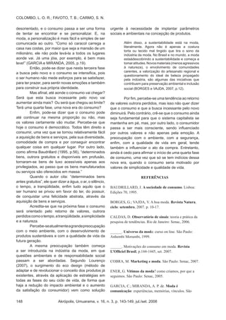 Akrópolis, Umuarama, v. 16, n. 3, p. 143-149, jul./set. 2008148
COLOMBO, L. O. R.; FAVOTO, T. B.; CARMO, S. N.
desorientado, e o consumo passa a ser uma forma
de tentar se encontrar e se personalizar. E, na
moda, a personalização é mais fácil e simples de ser
comunicada ao outro. “Como só caracol carrega a
casa nas costas, por maior que seja a mansão de um
milionário, ele não pode levá-la a todos os lugares
aonde vai. Já uma jóia, por exemplo, é bem mais
leve!” (GARCIA e MIRANDA, 2005, p.19).
	 Então, pode-se dizer que nesta terceira fase
a busca pelo novo e o consumo se intensifica, pois
o ser humano não mede esforços para se satisfazer,
para ter prazer, para sentir novas emoções e também
para construir sua própria identidade.
	 Mas afinal, até aonde o consumo vai chegar?
Será que esta busca incessante pelo novo vai
aumentar ainda mais? Ou será que chegou ao limite?
Terá uma quarta fase, uma nova era do consumo?
	 Enfim, pode-se dizer que o consumo pode
até continuar na mesma proporção ou não, mas
os valores certamente vão mudar. Percebe-se que
hoje o consumo é democrático. Todos têm direito a
consumir, uma vez que se tornou relativamente fácil
a aquisição de bens e serviços, pela sua diversidade,
comodidade de compra e por conseguir encontrar
qualquer coisa em qualquer lugar. Por outro lado,
como afirma Baudrillard (1995, p.56), “determinados
bens, outrora gratuitos e disponíveis em profusão,
tornaram-se bens de luxo acessíveis apenas aos
privilegiados, ao passo que os bens manufaturados
ou serviços são oferecidos em massa.”
	 Quando o autor cita: “determinados bens
antes gratuitos”, ele quer dizer a água, o ar, o silêncio,
o tempo, a tranqüilidade, enfim tudo aquilo que o
ser humano se privou em favor do ter, do possuir,
de conquistar uma felicidade abstrata, através da
aquisição de bens e serviços.
	 Acredita-se que na próxima fase o consumo
será orientado pelo retorno de valores, outrora
perdidoscomootempo,atranqüilidade,asimplicidade
e a natureza.
	 Percebe-seatualmenteagrandepreocupação
com o meio ambiente, com o desenvolvimento de
produtos sustentáveis e com a qualidade de vida da
futura geração.
	 A mesma preocupação também começa
a ser introduzida na indústria da moda, em que
questões ambientais e de responsabilidade social
passam a ser abordadas. Segundo Lourenço
(2007), o surgimento do eco design (método de
adaptar e de revolucionar o conceito dos produtos já
existentes, através da aplicação de estratégias em
todas as fases do seu ciclo de vida, de forma que
haja a redução do impacto ambiental e o aumento
da satisfação do consumidor) vem como solução
urgente à necessidade de implantar parâmetros
sociais e ambientais na concepção de produtos.
Além disso, a sustentabilidade está na moda,
literalmente. Agora não é apenas a costura
torta ou tecido mal tingido que tira o sono da
indústria da moda. No Brasil e no mundo, a moda
estaádescobrindo a sustentabilidade e começa a
tomaratitudes.Novosmateriais(menosagressivos
à natureza), o envolvimento de comunidades
carentes, a valorização do artesanato regional e
questionamento do ideal de beleza propagado
pela indústria, são algumas das iniciativas que
contribuem para preservação ambiental e inclusão
social (BORGES e VAJDA, 2007, p.12).
	 Por fim, percebe-se uma tendência ao retorno
de valores outrora perdidos, mas isso não quer dizer
que o consumo e que a busca incessante pelo novo
diminuirá. Pelo contrário, crê-se que o consumo ainda
seja fundamental para que o sistema capitalista se
mantenha em pé, mas, por outro lado, o consumidor
passa a ser mais consciente, sendo influenciado
por outros valores e não apenas pela emoção. A
preocupação com o ambiente, com a segurança,
enfim, com a qualidade de vida em geral, tende
também a influenciar o ato da compra. Entretanto,
ainda é cedo para afirmar o início de uma quarta fase
de consumo, uma vez que só se tem indícios dessa
nova era, quando o consumo seria motivado por
valores de simplicidade e qualidade de vida.
Referências
BAUDRILLARD, J. A sociedade de consumo. Lisboa:
Edições 70, 1995.
BORGES, G.; VAJDA, V. A boa moda. Revista Natura,
ciclo: setembro, 2007. p. 10-17.
CALDAS, D. Observatório de sinais: teoria e prática da
pesquisa de tendências. Rio de Janeiro: Senac, 2006.
______. Universo da moda: curso on line. São Paulo:
Anhembi Morumbi, 1999.
______. Motivações do consumo em moda. Revista
L’Officiel Brasil, p.144-1445, set. 2007.
COBRA, M. Marketing e moda. São Paulo: Senac, 2007.
ENER, G. Vitimas da moda? como criamos, por que a
seguimos. São Paulo: Senac, 2005.
GARCIA, C.; MIRANDA, A. P. de. Moda é
comunicação: experiências, memórias, vínculos. São
 