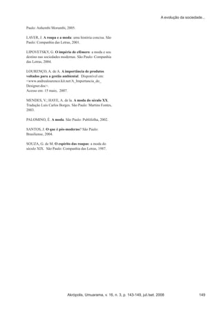 Akrópolis, Umuarama, v. 16, n. 3, p. 143-149, jul./set. 2008 149
A evolução da sociedade...
Paulo: Anhembi Morumbi, 2005.
LAVER, J. A roupa e a moda: uma história concisa. São
Paulo: Companhia das Letras, 2001.
LIPOVETSKY, G. O império de efêmero: a moda e seu
destino nas sociedades modernas. São Paulo: Companhia
das Letras, 2004.
LOURENÇO, A. de A. A importância de produtos
voltados para a gestão ambiental. Disponível em:
<www.andrealourenco.kit.net/A_Importancia_do_
Designer.doc>.
Acesso em: 15 maio, 2007.
MENDES, V.; HAYE, A. de la. A moda do século XX.
Tradução Luís Carlos Borges. São Paulo: Martins Fontes,
2003.
PALOMINO, É. A moda. São Paulo: Publifolha, 2002.
SANTOS, J. O que é pós-moderno? São Paulo:
Brasiliense, 2004.
SOUZA, G. de M. O espírito das roupas: a moda do
século XIX. São Paulo: Companhia das Letras, 1987.
 