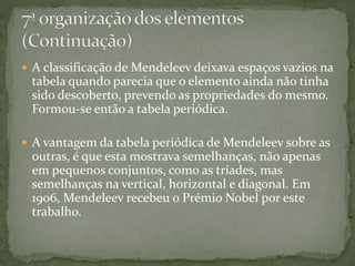  A classificação de Mendeleev deixava espaços vazios na
tabela quando parecia que o elemento ainda não tinha
sido descoberto, prevendo as propriedades do mesmo.
Formou-se então a tabela periódica.
 A vantagem da tabela periódica de Mendeleev sobre as
outras, é que esta mostrava semelhanças, não apenas
em pequenos conjuntos, como as tríades, mas
semelhanças na vertical, horizontal e diagonal. Em
1906, Mendeleev recebeu o Prémio Nobel por este
trabalho.
 
