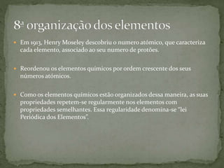  Em 1913, Henry Moseley descobriu o numero atómico, que caracteriza
cada elemento, associado ao seu numero de protões.
 Reordenou os elementos químicos por ordem crescente dos seus
números atómicos.
 Como os elementos químicos estão organizados dessa maneira, as suas
propriedades repetem-se regularmente nos elementos com
propriedades semelhantes. Essa regularidade denomina-se “lei
Periódica dos Elementos”.
 