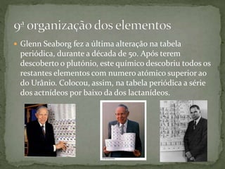  Glenn Seaborg fez a última alteração na tabela
periódica, durante a década de 50. Após terem
descoberto o plutónio, este químico descobriu todos os
restantes elementos com numero atómico superior ao
do Urânio. Colocou, assim, na tabela periódica a série
dos actnídeos por baixo da dos lactanídeos.
 