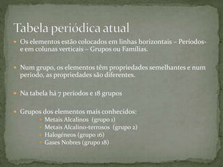  Os elementos estão colocados em linhas horizontais – Períodos-
e em colunas verticais – Grupos ou Famílias.
 Num grupo, os elementos têm propriedades semelhantes e num
período, as propriedades são diferentes.
 Na tabela há 7 períodos e 18 grupos
 Grupos dos elementos mais conhecidos:
 Metais Alcalinos (grupo 1)
 Metais Alcalino-terrosos (grupo 2)
 Halogéneos (grupo 16)
 Gases Nobres (grupo 18)
 