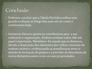 Podemos concluir que a Tabela Periódica sofreu uma
grande evolução ao longo dos anos até ser como a
conhecemos hoje.
 Inúmeros físicos e químicos contribuíram para a sua
realização e organização. Embora tenham todos tido um
papel importante, Mendeleev foi aquele que se destacou,
devido à disposição dos elementos por ordem crescente de
numero atómico, evidenciando as semelhanças entre si
através da formação de grupos e a previsão da descoberta de
novos elementos assim como as suas propriedades.
 