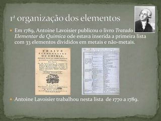  Em 1789, Antoine Lavoisier publicou o livro Tratado
Elementar da Quimica ode estava inserida a primeira lista
com 33 elementos divididos em metais e não-metais.
 Antoine Lavoisier trabalhou nesta lista de 1770 a 1789.
 