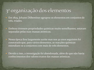 Em 1829, Johann Döbereiner agrupou os elementos em conjuntos de
três, tríades.
 Embora tivessem propriedades químicas muito semelhantes, estavam
separadas pelas suas massas atómicas.
 Nessa época fora largamente aceite mas nos 30 anos seguintes foi
constatado que, para vários elementos, as reacções químicas
estendiam-se a conjuntos com mais de três elementos.
 Devido a isso, a investigação foi abandonada, além do que não havia
conhecimentos dos valores exatos das massas atómicas.
 