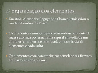  Em 1862, Alexandre Béguyer de Chancourtois criou o
modelo Parafuso Telúrico.
 Os elementos eram agrupados em ordem crescente de
massa atomica por uma linha espiral em volta de um
cilindro (em forma de parafuso), em que havia 16
elementos e cada volta.
 Os elementos com caracteristicas semelahntes ficavam
em baixo uns dos outros.
 