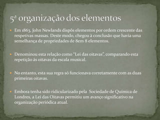  Em 1863, John Newlands dispôs elementos por ordem crescente das
respetivas massas. Deste modo, chegou à conclusão que havia uma
semelhança de propriedades de 8em 8 elementos.
 Denominou esta relação como “Lei das oitavas”, comparando esta
repetição ás oitavas da escala musical.
 No entanto, esta sua regra só funcionava corretamente com as duas
primeiras oitavas.
 Embora tenha sido ridicularizado pela Sociedade de Química de
Londres, a Lei das Oitavas permitiu um avanço significativo na
organização periódica atual.
 