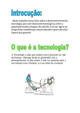 Neste trabalhovamos falar sobre o desenvolvimentoda
tecnologia,pois este desenvolvimento gerou entre a
populaçãomuitasmargens de opinião.E vai ser agora ao
longo deste trabalhoque vamos descobrir quais são elas!
Espero que gostem!
A Tecnologia é algo que sempre esteve presente na vida
do homem. Abrange desde os primórdios até, e
principalmente, os dias atuais. Cada vez aumenta mais a
sua relação com o homem, e o seu ritmo de evolução.
 