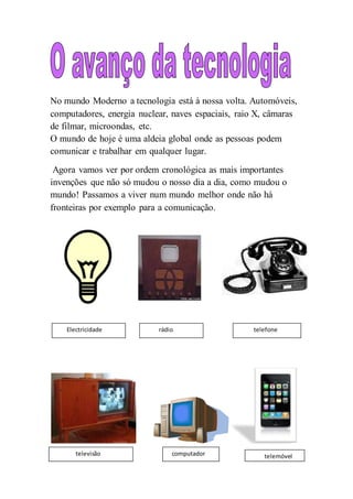 No mundo Moderno a tecnologia está à nossa volta. Automóveis,
computadores, energia nuclear, naves espaciais, raio X, câmaras
de filmar, microondas, etc.
O mundo de hoje é uma aldeia global onde as pessoas podem
comunicar e trabalhar em qualquer lugar.
Agora vamos ver por ordem cronológica as mais importantes
invenções que não só mudou o nosso dia a dia, como mudou o
mundo! Passamos a viver num mundo melhor onde não há
fronteiras por exemplo para a comunicação.
Electricidade rádio telefone
televisão computador telemóvel
 