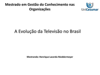Mestrado em Gestão do Conhecimento nas
Organizações
A Evolução da Televisão no Brasil
Mestrando: Henrique Lacerda Nieddermeyer
 