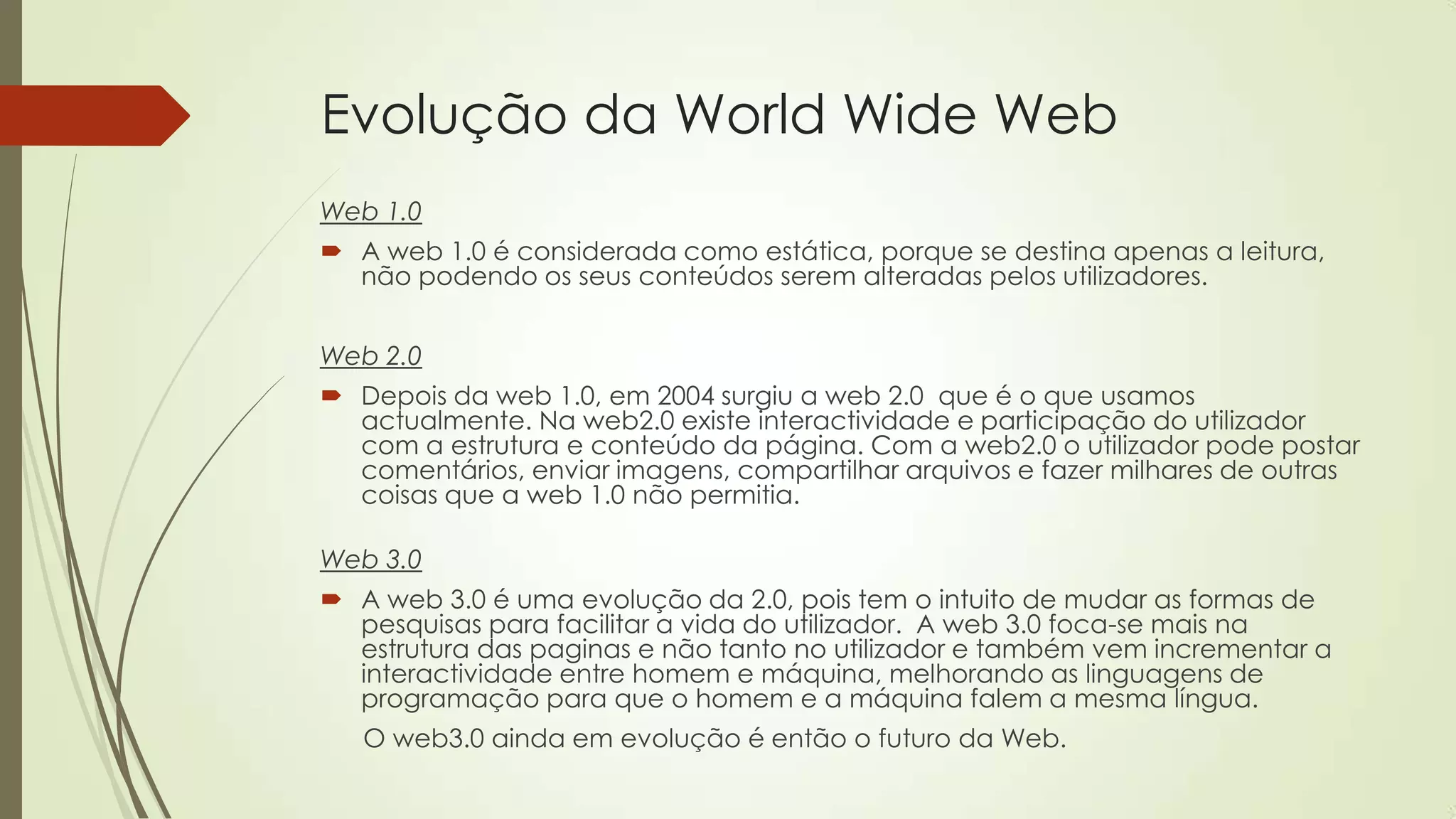 Evolução da World Wide Web
Web 1.0
 A web 1.0 é considerada como estática, porque se destina apenas a leitura,
não podendo os seus conteúdos serem alteradas pelos utilizadores.
Web 2.0
 Depois da web 1.0, em 2004 surgiu a web 2.0 que é o que usamos
actualmente. Na web2.0 existe interactividade e participação do utilizador
com a estrutura e conteúdo da página. Com a web2.0 o utilizador pode postar
comentários, enviar imagens, compartilhar arquivos e fazer milhares de outras
coisas que a web 1.0 não permitia.
Web 3.0
 A web 3.0 é uma evolução da 2.0, pois tem o intuito de mudar as formas de
pesquisas para facilitar a vida do utilizador. A web 3.0 foca-se mais na
estrutura das paginas e não tanto no utilizador e também vem incrementar a
interactividade entre homem e máquina, melhorando as linguagens de
programação para que o homem e a máquina falem a mesma língua.
O web3.0 ainda em evolução é então o futuro da Web.
 