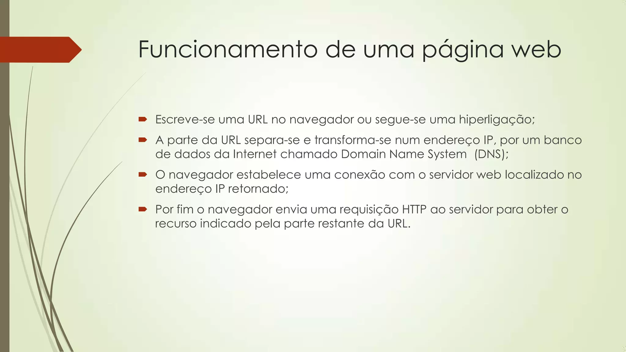 Funcionamento de uma página web
 Escreve-se uma URL no navegador ou segue-se uma hiperligação;
 A parte da URL separa-se e transforma-se num endereço IP, por um banco
de dados da Internet chamado Domain Name System (DNS);
 O navegador estabelece uma conexão com o servidor web localizado no
endereço IP retornado;
 Por fim o navegador envia uma requisição HTTP ao servidor para obter o
recurso indicado pela parte restante da URL.
 