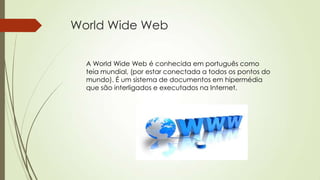 World Wide Web
A World Wide Web é conhecida em português como
teia mundial, (por estar conectada a todos os pontos do
mundo). É um sistema de documentos em hipermédia
que são interligados e executados na Internet.
 