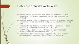 História da World Wide Web
 Em 1991 nasceu a World Wide Web criada por Tim Berners-Lee que
trabalhava para o CERN(Organização Europeia para Investigação
Nuclear)
 Em 20 de Abril de 1993 o CERN lançou o código-fonte do World Wide Web
em domínio público, permitindo a qualquer pessoa o utilizar sem qualquer
taxa.
 Em Dezembro de 1993 saiu uma nova versão do Mosaic que podia ser
instalada em Apple Macintosh e Microsoft Windows
 Em 1994 surgiu o Opera, e em Abril, iniciou-se a comercialização do
Mosaic que passou a chamar-se de Netscape.
 A partir dessa data o número de navegadores disponíveis aumentou
drasticamente e a web evolui para o que conhecemos hoje.
 