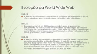 Evolução da World Wide Web
Web 1.0
 A web 1.0 é considerada como estática, porque se destina apenas a leitura,
não podendo os seus conteúdos serem alteradas pelos utilizadores.
Web 2.0
 Depois da web 1.0, em 2004 surgiu a web 2.0 que é o que usamos
actualmente. Na web2.0 existe interactividade e participação do utilizador
com a estrutura e conteúdo da página. Com a web2.0 o utilizador pode postar
comentários, enviar imagens, compartilhar arquivos e fazer milhares de outras
coisas que a web 1.0 não permitia.
Web 3.0
 A web 3.0 é uma evolução da 2.0, pois tem o intuito de mudar as formas de
pesquisas para facilitar a vida do utilizador. A web 3.0 foca-se mais na
estrutura das paginas e não tanto no utilizador e também vem incrementar a
interactividade entre homem e máquina, melhorando as linguagens de
programação para que o homem e a máquina falem a mesma língua.
O web3.0 ainda em evolução é então o futuro da Web.
 