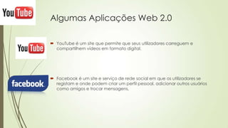 Algumas Aplicações Web 2.0
 YouTube é um site que permite que seus utilizadores carreguem e
compartilhem vídeos em formato digital.
 Facebook é um site e serviço de rede social em que os utilizadores se
registam e onde podem criar um perfil pessoal, adicionar outros usuários
como amigos e trocar mensagens,
 