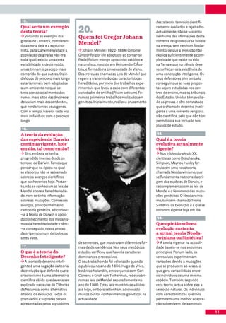 15.                                                                               desta teoria tem sido cientifi-
Qual seria um exemplo
desta teoria?                       20.                                           camente avaliados e rejeitados.
                                                                                  Actualmente, não se sustenta
   Voltando ao exemplo das          Quem foi Gregor Johann                        nenhuma das afirmações desta
girafas de Lamarck, comparan-                                                     corrente religiosa que se baseia
do a teoria dele e a evolucio-
                                    Mendel?                                       na crença, sem nenhum funda-
nista, para Darwin e Wallace a         Johann Mendel (1822-1884) (o nome          mento, de que a evolução não
população de girafas não era        Gregor foi por ele adoptado ao tornar-se      explica suficientemente a com-
toda igual, existia uma certa       frade) foi um monge agostinho católico e      plexidade que existe na vida
variabilidade e, deste modo,        naturalista, nascido em Heinzendorf, Áus-     na Terra e que na ciência deve
umas tinham o pescoço mais          tria, e formado na Universidade de Viena.     reconhecer-se a existência de
comprido do que outras. Os in-      Descreveu as chamadas Leis de Mendel que      uma concepção inteligente. Os
divíduos de pescoço mais longo      regem a transmissão das características       seus defensores têm tentado
estariam mais bem adaptados         hereditárias, por meio dos trabalhos expe-    conseguir que as suas propos-
a um ambiente no qual se            rimentais que levou a cabo com diferentes     tas sejam estudadas nos cen-
teria acesso ao alimento dos        variedades de ervilha (Pisum sativum). Fo-    tros de ensino, mas os tribunais
ramos mais altos das árvores e      ram os primeiros trabalhos realizados em      dos Estados Unidos têm avalia-
deixariam mais descendentes,        genética. Inicialmente, realizou cruzamento   do as provas e têm constatado
que herdariam os seus genes.                                                      que o chamado desenho inteli-
Com o tempo, haveria cada vez                                                     gente é uma corrente religiosa
mais indivíduos com o pescoço                                                     não científica, pelo que não têm
longo.                                                                            permitido a sua inclusão nos
                                                                                  planos de estudo.
16.
A teoria da evolução                                                              18.
das espécies de Darwin                                                            Qual é a teoria
continua vigente, hoje                                                            evolutiva actualmente
em dia, tal como então?                                                           vigente?
   Sim, embora se tenha                                                              Nos inícios do século XX,
progredido imenso desde os                                                        cientistas como Dobzhansky,
tempos de Darwin. Temos que                                                       Simpson, Mayr ou Huxley for-
pensar que na época na qual                                                       mularam uma nova teoria,
se elaborou não se sabia nada                                                     chamada Neodarwinismo, que
sobre os avanços científicos                                                      se fundamenta na teoria da ori-
que conhecemos hoje. Portan-                                                      gem das espécies de Darwin, e
to, não se conheciam as leis de                                                   se complementa com as leis de
Mendel sobre a hereditarieda-                                                     Mendel e o fenómeno das muta-
de, nem se tinha informação                                                       ções genéticas. O Neodarwinis-
sobre as mutações. Com esses                                                      mo, também chamado Teoria
avanços, principalmente no                                                        Sintética da Evolução, é a que se
campo da genética, adicionou-                                                     encontra vigente hoje em dia.
-se à teoria de Darwin o apoio
do conhecimento dos mecanis-                                                      19.
mos da hereditariedade e têm-                                                     Que opinião sobre a
-se conseguido novas provas                                                       evolução sustenta
da origem comum de todos os                                                       a actual teoria Neoda-
seres vivos.                                                                      rwiniana ou Sintética?
                                    de sementes, que mostraram diferentes for-       A teoria vigente na actuali-
17.                                 mas de descendência. Nos seus metódicos       dade baseia-se nos seguintes
O que é a teoria do                 estudos verificou que haveria caracteres      princípios. Por um lado, os
Desenho Inteligente?                dominantes e recessivos.                      seres vivos experimentam
   A teoria do desenho inteli-      O seu trabalho não foi valorizado quando      variações devido a mutações
gente é uma negação da teoria       o publicou no ano de 1866. Hugo de Vries,     que se produzem ao acaso, o
da evolução que defende que o       botânico holandês, em conjunto com Carl       que gera variabilidade entre
criacionismo é uma alternativa      Correns e Erich von Tschermak, redescobri-    os indivíduos de uma mesma
científica válida que deveria ser   ram as leis de Mendel separadamente no        espécie. Também, segundo
explicada nas aulas de Ciências     ano de 1900. Estas leis mantêm-se válidas     esta teoria, actua sobre eles a
da Natureza, como alternativa       até hoje, embora se tenham adicionado         selecção natural. Os indivíduos
à teoria da evolução. Todos os      muitos outros conhecimentos genéticos na      com características que lhes
postulados e supostas provas        actualidade.                                  permitem uma melhor adapta-
apresentadas pelos seguidores                                                     ção sobrevivem, deixam mais

                                                                                                                      11
 