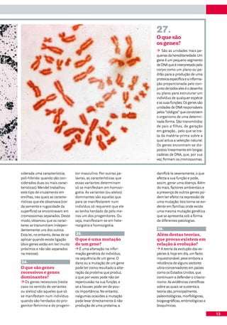 27.
                                                                      O que são
                                                                      os genes?
                                                                         São as unidades mais pe-
                                                                      quenas da hereditariedade. Um
                                                                      gene é um pequeno segmento
                                                                      de DNA que é interpretado pelo
                                                                      corpo como um plano ou pa-
                                                                      drão para a produção de uma
                                                                      proteica específica e a informa-
                                                                      ção proporcionada pelo con-
                                                                      junto de todos eles é o desenho
                                                                      ou plano para estruturar um
                                                                      indivíduo de qualquer espécie
                                                                      e as suas funções. Os genes são
                                                                      unidades de DNA responsáveis
                                                                      pelos “códigos” que constroem
                                                                      o organismo de uma determi-
                                                                      nada forma. São transmitidos
                                                                      de pais a filhos, de geração
                                                                      em geração... pelo que se tra-
                                                                      ta da matéria-prima sobre a
                                                                      qual actua a selecção natural.
                                                                      Os genes encontram-se dis-
                                                                      postos linearmente em longas
                                                                      cadeias de DNA, que, por sua
                                                                      vez, formam os cromossomas.


siderada uma característica;        tor masculino. Por outras pa-     danificá-la severamente, o que
poli-híbrido: quando são con-       lavras, as características que    afecta a sua função e pode,
siderados duas ou mais carac-       essas variantes determinam        assim, gerar uma doença. Além
terísticas). Mendel trabalhou       só se manifestam em homozi-       do mais, factores ambientais e
este tipo de cruzamento em          gotia. As variantes (ou alelos)   a presença de outros genes po-
ervilhas, nas quais as caracte-     dominantes são aquelas que        dem ter efeito na expressão de
rísticas que ele observava (cor     para se manifestarem num          uma mutação. Isto torna-se evi-
da semente e rugosidade da          indivíduo só requerem que ele     dente em famílias onde existe
superfície) se encontravam em       as tenha herdado de pelo me-      uma mesma mutação genética
cromossomas separados. Deste        nos um dos progenitores. Ou       que se apresenta sob a forma
modo, observou que os carac-        seja, manifestam-se em hete-      de diferentes patologias.
teres se transmitiam indepen-       rozigotia e homozigotia.
dentemente uns dos outros.                                            26.
Esta lei, no entanto, deixa de se   25.                               Além destas teorias,
aplicar quando existe ligação       O que é uma mutação               que provas existem em
(dois genes estão em loci muito     de um gene?                       relação à evolução?
próximos e não são separados           É uma alteração na infor-         A teoria da evolução das es-
na meiose).                         mação genética do indivíduo,      pécies é, hoje em dia, um facto
                                    na sequência de um gene. O        inquestionável, pese embora a
24.                                 dano ou a mutação de um gene      relutância de alguns sectores
O que são genes                     pode ter como resultado a alte-   ultra-conservadores em países
recessivos e genes                  ração da proteína que produz,     como os Estados Unidos, que
dominantes?                         o que por vezes pode não ter      continuam a defender o criacio-
   Os genes recessivos (neste       repercussão na sua função, e      nismo. As evidências científicas
caso no sentido de variantes        se a houver, pode ser de pou-     sobre as quais se sustenta a
ou alelos) são aqueles que só       ca importância. No entanto,       teoria são, principalmente,
se manifestam num indivíduo         nalgumas ocasiões a mutação       paleontológicas, morfológicas,
quando são herdados do pro-         pode levar directamente à não     biogeográficas, embriológicas e
genitor feminino e do progeni-      produção de uma proteína, a       bioquímicas.

                                                                                                         13
 