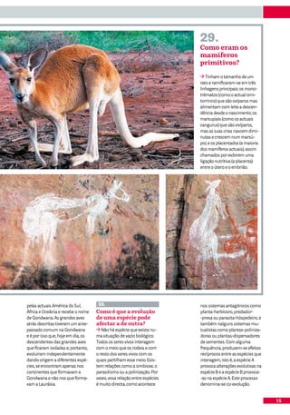 29.
                                                                         Como eram os
                                                                         mamíferos
                                                                         primitivos?

                                                                            Tinham o tamanho de um
                                                                         rato e ramificaram-se em três
                                                                         linhagens principais: os mono-
                                                                         trématos (como o actual orni-
                                                                         torrinco) que são ovíparos mas
                                                                         alimentam com leite a descen-
                                                                         dência desde o nascimento; os
                                                                         marsupiais (como os actuais
                                                                         cangurus) que são vivíparos,
                                                                         mas as suas crias nascem dimi-
                                                                         nutas e crescem num marsú-
                                                                         pio; e os placentados (a maioria
                                                                         dos mamíferos actuais), assim
                                                                         chamados por exibirem uma
                                                                         ligação nutritiva (a placenta)
                                                                         entre o útero e o embrião.




pelas actuais América do Sul,        33.                                 nos sistemas antagónicos como
África e Oceânia e recebe o nome    Como é que a evolução                planta-herbívoro, predador-
de Gondwana. As grandes aves        de uma espécie pode                  -presa ou parasita-hóspedeiro, e
atrás descritas tiveram um ante-    afectar a de outra?                  também nalguns sistemas mu-
passado comum na Gondwana              Não há espécie que exista nu-     tualistas como plantas-poliniza-
e é por isso que, hoje em dia, os   ma situação de vazio biológico.      doras ou plantas-dispersadores
descendentes das grandes aves       Todos os seres vivos interagem       de sementes. Com alguma
que ficaram isoladas e, portanto,   com o meio que os rodeia e com       frequência, produzem-se efeitos
evoluíram independentemente         o resto dos seres vivos com os       recíprocos entre as espécies que
dando origem a diferentes espé-     quais partilham esse meio. Exis-     interagem, isto é, a espécie A
cies, se encontram apenas nos       tem relações como a simbiose, o      provoca alterações evolutivas na
continentes que formavam a          parasitismo ou a polinização. Por    espécie B e a espécie B provoca-
Gondwana e não nos que forma-       vezes, essa relação entre espécies   -as na espécie A. Este processo
vam a Laurásia.                     é muito directa, como acontece       denomina-se co-evolução.


                                                                                                            15
 