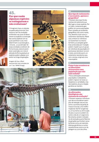 45.
                                  46.
                                  Que tipo de isolamento
Por que razão                     é necessário, apenas o
                                  geográfico?
algumas espécies                     Existem dois tipos funda-
se extinguiram e                  mentais de isolamento que
não evoluíram?                    dão lugar a novas espécies. Por
                                  um lado, o isolamento geo-
   Imaginam hoje um planeta       gráfico, em que as populações
ocupado pelos enormes Tyra-       ficam isoladas por acidentes
nosaurus rex? As condições        geográficos, tais como mares,
ambientais nas quais se desen-    rios, desertos; e por outro, o
volvem as espécies e a evolução   isolamento reprodutivo. Neste
das outras espécies com as        caso, embora os indivíduos
quais partilham o seu meio        se mantenham no mesmo
determinam a sua evolução e,      território, as variações gené-
inclusive, …a sua extinção. Se    ticas produzidas por mutação
essas condições se alteram de     podem impedir que um grupo
forma brusca, costuma acon-       de indivíduos da população ori-
tecer a extinção, se o meio é     ginal possa reproduzir-se com
alterado de forma gradual, as     o resto, ocorrendo assim um
espécies podem adaptar-se e       isolamento reprodutivo que,
evoluir ao longo de gerações.     com o tempo, originará uma
                                  nova espécie.
Imagens de Sue, o fóssil
reconstruído mais completo de     47.
um T. rex. /NHM Chicago.          O que é que acontece se
                                  as alterações
                                  atravessam uma
                                  população que não
                                  está isolada?
                                    Se as alterações atravessam
                                  populações e subespécies,
                                  podem originar-se novas su-
                                  bespécies ou variedades, mas
                                  não espécies, já que a relação
                                  genética se mantém.

                                  48.
                                  As alterações
                                  fisiológicas são
                                  sintoma de evolução?
                                     Existem aspectos individuais
                                  que não se consideram exem-
                                  plos de selecção natural, tais
                                  como o aumento da perda de
                                  massa muscular, uma malfor-
                                  mação (se não for congénita)
                                  ou um aumento ou diminuição
                                  de peso, e que se sucedem du-
                                  rante a vida de um organismo.
                                  No entanto, existem indicado-
                                  res de evolução quanto falamos
                                  de gerações que herdam carac-
                                  terísticas como, por exemplo,
                                  doenças genéticas ou outras
                                  características como a cor da
                                  pelagem ou a cor dos olhos.



                                                                    19
 