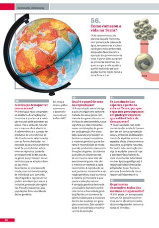 100 perguntas, 100 respostas




                                                                            56.
                                                                            Como começou a
                                                                            vida na Terra?
                                                                               As características do
                                                                            planeta naquele momento,
                                                                            com presença de massas de
                                                                                                                        POSTURA
                                                                            água, temperaturas e outras
                                                                            condições meio-ambientais
                                                                            adequadas favoreceram a
                                                                            aparição dos primeiros seres
                                                                            vivos. A partir deles surgiram
                                                                            as primeiras bactérias, das
                                                                            quais surgiu a vida aquática
                                                                            que foi evoluindo até con-
                                                                            quistar outros meios como a
                                                                            terra firme e o ar.                           OVOS




                                                           50.                                51.
     49.                                Em cima, à         Qual é o papel do sexo             Se a extinção das
     A evolução tem que ver             direita, gráfico   na reprodução?                     espécies é parte da
     com o acaso?                       que mostra            A reprodução sexual obriga      vida na Terra, por que
        A evolução não é um proces-     o desenvolvi-      a que um organismo combine         é que nos preocupamos
     so aleatório. A variação gené-     mento de um        metade dos seus genes com          em proteger espécies
     tica sobre a qual actua a selec-   anfíbio./MEC       metade dos genes de outro in-      que estão à beira de
     ção natural pode acontecer ao                         divíduo do sexo contrário, o que   desaparecer?
     acaso, mas a selecção natural                         significa que são produzidas          Na actualidade, não pode-
     em si mesma não é aleatória.                          novas combinações de genes         mos entender a vida do homem
     A sobrevivência e o sucesso re-                       em cada geração. Por outro         sem ter em conta a protecção
     produtivo de um indivíduo es-                         lado, quando se produzem os        do seu ambiente. O desapareci-
     tão directamente relacionados                         óvulos e os espermatozóides,       mento de espécies animais ou
     com as formas herdadas no                             o material genético que se ba-     vegetais afecta directamente o
     contexto do seu meio ambiente                         ralha é recombinado de modo        equilíbrio da própria natureza.
     local. Se um indivíduo sobre-                         que são produzidas novas com-      Por outro lado, a extinção ma-
     vive e se reproduz, depende                           binações de genes. Já sabemos      ciça de espécies que está hoje
     principalmente de ter, ou não,                        que todos os descendentes          a acontecer (equivalente às
     os genes que produzem carac-                          de um mesmo casal não são          mais importantes detectadas
     terísticas que se adaptam bem                         exactamente iguais, não são        noutras épocas geológicas), é
     ao seu meio.                                          o mesmo ser repetido a cada        responsabilidade directa das
     No entanto, os processos de                           nascimento. A reprodução se-       actividades do ser humano,
     morte, mais ou menos maciça,                          xual, portanto, incrementa a va-   pelo que é também da nossa
     de indivíduos que, portanto,                          riação genética, o que aumenta     responsabilidade travá-la.
     não chegarão a reproduzir-se                          a matéria-prima sobre a qual
     podem acontecer por acaso, e                          opera a selecção natural.          52.
     inclusive, provocar alterações                        A variação genética dentro de      Os primatas
     nas frequências alélicas das                          uma espécie (também conhe-         descendem todos dos
     populações. Fala-se então de                          cida como a diversidade gené-      mesmos antepassados?
     deriva genética.                                      tica) facilita um aumento da          Sim, existe um antepassado
                                                           oportunidade para a mudança        comum. Os prossímios primi-
                                                           dentro das espécies em gera-       tivos, como são denominados,
                                                           ções sucessivas. Esta variabili-   são os antepassados comuns a
                                                           dade é considerada a matéria-      todos os primatas.
                                                           -prima da evolução.


20
 