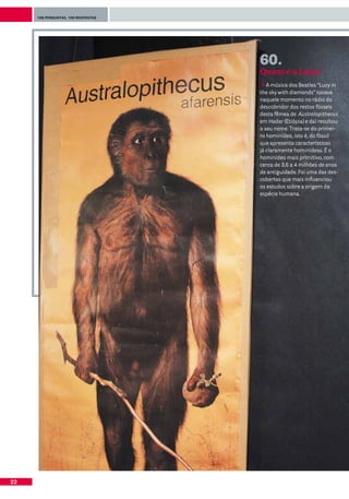 100 perguntas, 100 respostas




                                    60.
                                    Quem é a Lucy?
                                       A música dos Beatles “Lucy in
                                    the sky with diamonds” tocava
                                    naquele momento no rádio do
                                    descobridor dos restos fósseis
                                    desta fêmea de Australopithecus
                                    em Hadar (Etiópia) e daí resultou
                                    o seu nome. Trata-se do primei-
                                    ro hominídeo, isto é, do fóssil
                                    que apresenta características
                                    já claramente hominídeas. É o
                                    hominídeo mais primitivo, com
                                    cerca de 3,6 a 4 milhões de anos
                                    de antiguidade. Foi uma das des-
                                    cobertas que mais influenciou
                                    os estudos sobre a origem da
                                    espécie humana.




22
 