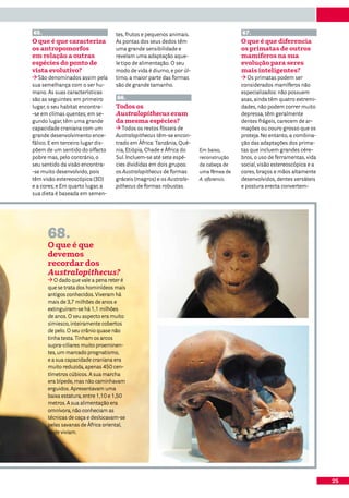 65.                                tes, frutos e pequenos animais.                    67.
O que é que caracteriza            As pontas dos seus dedos têm                       O que é que diferencia
os antropomorfos                   uma grande sensibilidade e                         os primatas de outros
em relação a outras                revelam uma adaptação aque-                        mamíferos na sua
espécies do ponto de               le tipo de alimentação. O seu                      evolução para seres
vista evolutivo?                   modo de vida é diurno, e por úl-                   mais inteligentes?
   São denominados assim pela      timo, a maior parte das formas                        Os primatas podem ser
sua semelhança com o ser hu-       são de grande tamanho.                             considerados mamíferos não
mano. As suas características                                                         especializados: não possuem
são as seguintes: em primeiro      66.                                                asas, ainda têm quatro extremi-
lugar, o seu habitat encontra-     Todos os                                           dades, não podem correr muito
-se em climas quentes; em se-      Australopithecus eram                              depressa, têm geralmente
gundo lugar, têm uma grande        da mesma espécies?                                 dentes frágeis, carecem de ar-
capacidade craniana com um            Todos os restos fósseis de                      mações ou couro grosso que os
grande desenvolvimento ence-       Australopithecus têm-se encon-                     proteja. No entanto, a combina-
fálico. E em terceiro lugar dis-   trado em África: Tanzânia, Qué-                    ção das adaptações dos prima-
põem de um sentido do olfacto      nia, Etiópia, Chade e África do    Em baixo,       tas que incluem grandes cére-
pobre mas, pelo contrário, o       Sul. Incluem-se até sete espé-     reconstrução    bros, o uso de ferramentas, vida
seu sentido da visão encontra-     cies divididas em dois grupos:     da cabeça de    social, visão estereoscópica e a
-se muito desenvolvido, pois       os Australopithecus de formas      uma fêmea de    cores, braços e mãos altamente
têm visão estereoscópica (3D)      gráceis (magros) e os Australo-    A. afarensis.   desenvolvidos, dentes versáteis
e a cores; e Em quarto lugar, a    pithecus de formas robustas.                       e postura erecta convertem-
sua dieta é baseada em semen-




      68.
      O que é que
      devemos
      recordar dos
      Australopithecus?
         O dado que vale a pena reter é
      que se trata dos hominídeos mais
      antigos conhecidos. Viveram há
      mais de 3,7 milhões de anos e
      extinguiram-se há 1,1 milhões
      de anos. O seu aspecto era muito
      simiesco, inteiramente cobertos
      de pelo. O seu crânio quase não
      tinha testa. Tinham os arcos
      supra-ciliares muito proeminen-
      tes, um marcado prognatismo,
      e a sua capacidade craniana era
      muito reduzida, apenas 450 cen-
      tímetros cúbicos. A sua marcha
      era bípede, mas não caminhavam
      erguidos. Apresentavam uma
      baixa estatura, entre 1,10 e 1,50
      metros. A sua alimentação era
      omnívora, não conheciam as
      técnicas de caça e deslocavam-se
      pelas savanas de África oriental,
      onde viviam.




                                                                                                                         25
 