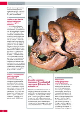 100 perguntas, 100 respostas




     O facto de serem generalistas
     e sociais, terá favorecido o
     desenvolvimento de uma inteli-
     gência superior à que apresen-
     ta o resto dos mamíferos.

     69.
     Então, de que família
     de antropomorfos
     deriva a espécie
     humana?
        Os antropomorfos dividi-
     ram-se em várias famílias. Os
     mais próximos dos seres huma-
     nos são os pongídeos, macacos
     antropomórficos de grandes
     dimensões com extremidades
     anteriores mais longas do que
     as posteriores, sem calosida-
     des nas nádegas e sem cauda.
     Esta família inclui as seguintes
     espécies actuais: Gorila (Gorilla
     gorilla) dos bosques da África
     central e ocidental; o Chimpan-
     zé (Pan troglodytes) e o bonobo
     (Pan paniscus) da África central
     e ocidental; e o Orangotango
     (Pongo satyrus), de Bornéu e
     Sumatra. E, por outro lado, os
     hominídeos, caracterizam-se
     por exibir uma posição erecta,
     um grande desenvolvimento
     cerebral, a sua elevada capaci-
     dade cognitiva e por complexas
     relações sociais. Compreendem
     uma variedade de espécies fós-
     seis e a espécie humana, distri-
     buída por todo o planeta.

     70.
     Somos a única espécie
     sobrevivente de
     hominídeos?                         71.                                           72.
        Sim, somos. Embora sejam         Quando aparece o                              Procedemos
     conhecidas numerosas espé-                                                        todos dos mesmos
     cies fósseis de hominídeos, a
                                         homem de Neanderthal                          Australopithecus?
     nossa, Homo sapiens, constitui      e em que é diferente dos                         Há uns dois milhões de anos,
     a única sobrevivente. O último      anteriores?                                   após um longo período (de
     sobrevivente próximo, o Homo                                                      um milhão de anos) de pou-
     neanderthalensis, extinguiu-se         O Homo neanderthalensis apareceu há        cas mudanças, seis espécies
     há menos de 30.000 anos, em-        uns 200.000 anos e extinguiu-se há ape-       de hominídeos evoluíram em
     bora existam evidências recen-      nas 30.000. A sua capacidade craniana era     resposta às alterações climá-
     tes que sugerem que o Homo          de 1.500 cm3, maior do que a do homem         ticas associadas ao início da
     floresiensis sobreviveu até há      actual. A sua estatura média era de apro-     Idade do Gelo. Apareceram dois
     pouco mais de 12.000 anos.          ximadamente 1,55 m. O seu aspecto era         grupos: o dos Australopithe-
                                         muito semelhante ao da nossa espécie, mas     cus, de cérebro menor e que
                                         as características da sua face eram ainda     não utilizava ferramentas, e a
                                         muito grosseiras. Fabricava gumes de faca e   linhagem que leva ao género
                                         pontas de flecha. Praticava enterramentos.    Homo, com cérebros maiores e
                                                                                       utilização de ferramentas. Os
                                                                                       Australopithecus extinguiram-

26
 