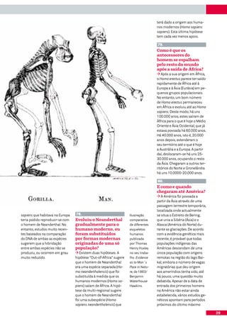 terá dado a origem aos huma-
                                                                                   nos modernos (Homo sapiens
                                                                                   sapiens). Esta última hipótese
                                                                                   tem cada vez menos apoio.

                                                                                   79.
                                                                                   Como é que os
                                                                                   antecessores do
                                                                                   homem se espalham
                                                                                   pelo resto do mundo
                                                                                   após a saída de África?
                                                                                      Após a sua origem em África,
                                                                                   o Homo erectus parece ter saído
                                                                                   rapidamente de África até à
                                                                                   Europa e à Ásia (Eurásia) em pe-
                                                                                   quenos grupos populacionais.
                                                                                   No entanto, um bom número
                                                                                   de Homo erectus permaneceu
                                                                                   em África e evoluiu até ao Homo
                                                                                   sapiens. Deste modo, há uns
                                                                                   100.000 anos, estes saíram de
                                                                                   África para o que é hoje o Médio
                                                                                   Oriente e Ásia Ocidental, que já
                                                                                   estava povoada há 60.000 anos.
                                                                                   Há 40.000 anos, isto é, 20.000
                                                                                   anos depois, estenderam o
                                                                                   seu território até o que é hoje
                                                                                   a Austrália e a Europa. A partir
                                                                                   daí, deslocaram-se há uns 25-
                                                                                   30.000 anos, ocupando o resto
                                                                                   da Ásia. Chegaram a outros ter-
                                                                                   ritórios do Norte e Gronelândia
                                                                                   há uns 10.0000-20.000 anos.

                                                                                   80.
                                                                                   E como e quando
                                                                                   chegaram até América?
                                                                                      A América foi povoada a
                                                                                   partir da Ásia através de uma
                                                                                   passagem terrestre temporária,
                                                                                   localizada onde actualmente
sapiens que habitava na Europa   78.                               Ilustração      se situa o Estreito de Bering,
teria podido reproduzir-se com   Evoluiu o Neanderthal             comparativa     que unia a Sibéria (Ásia) e o
o homem de Neanderthal. No       gradualmente para o               de diferentes   Alasca (América do Norte) du-
entanto, estudos muito recen-    humano moderno, ou                esqueletos      rante as glaciações. De acordo
tes baseados na comparação       foram substituídos                humanos         com a evidência genética mais
do DNA de ambas as espécies      por formas modernas               publicada       recente, é provável que todas
sugerem que a hibridação         originadas de uma só              por Thomas      populações indígenas das
entre ambas espécies não se      população?                        Henry Huxley    Américas descendam de uma
produziu, ou ocorrem em grau        Existem duas hipóteses. A      no seu traba-   única população com origens
muito reduzido.                  hipótese “Out-of-Africa” sugere   lho Evidence    remotas na região do lago Bai-
                                 que o homem de Neanderthal        as to Man´s     kal, embora o número de vagas
                                 era uma espécie separada (Ho-     Pace in Natu-   migratórias que deu origem
                                 mo neanderthalensis) que foi      re, de 1863/    aos ameríndios tenha sido, até
                                 substituída à medida que os       Benjamin        há pouco, uma questão muito
                                 humanos modernos (Homo sa-        Waterhouse      debatida. Apesar de a data de
                                 piens) saíam de África. A hipó-   Hawkins.        entrada dos primeiros homens
                                 tese da multi-regional sugere                     na América não estar ainda
                                 que o homem de Neanderthal                        estabelecida, vários estudos ge-
                                 foi uma subespécie (Homo                          néticos apontam para períodos
                                 sapiens neanderthalensis) que                     próximos do último máximo

                                                                                                                      29
 