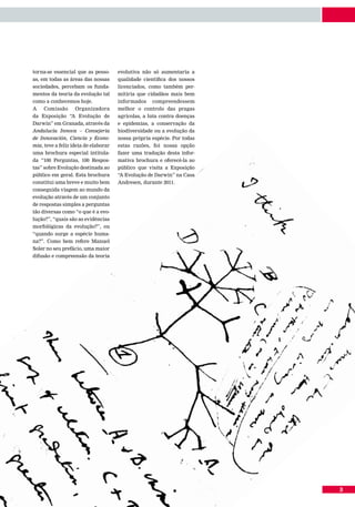 torna-se essencial que as pesso-      evolutiva não só aumentaria a
as, em todas as áreas das nossas      qualidade científica dos nossos
sociedades, percebam os funda-        licenciados, como também per-
mentos da teoria da evolução tal      mitiria que cidadãos mais bem
como a conhecemos hoje.               informados    compreendessem
A    Comissão      Organizadora       melhor o controlo das pragas
da Exposição “A Evolução de           agrícolas, a luta contra doenças
Darwin” em Granada, através da        e epidemias, a conservação da
Andalucía Innova – Consejeria         biodiversidade ou a evolução da
de Innovación, Ciencia y Econo-       nossa própria espécie. Por todas
mia, teve a feliz ideia de elaborar   estas razões, foi nossa opção
uma brochura especial intitula-       fazer uma tradução desta infor-
da “100 Perguntas, 100 Respos-        mativa brochura e oferecê-la ao
tas” sobre Evolução destinada ao      público que visita a Exposição
público em geral. Esta brochura       “A Evolução de Darwin” na Casa
constitui uma breve e muito bem       Andresen, durante 2011.
conseguida viagem ao mundo da
evolução através de um conjunto
de respostas simples a perguntas
tão diversas como “o que é a evo-
lução?”, “quais são as evidências
morfológicas da evolução?”, ou
“quando surge a espécie huma-
na?”. Como bem refere Manuel
Soler no seu prefácio, uma maior
difusão e compreensão da teoria




                                                                         3
 
