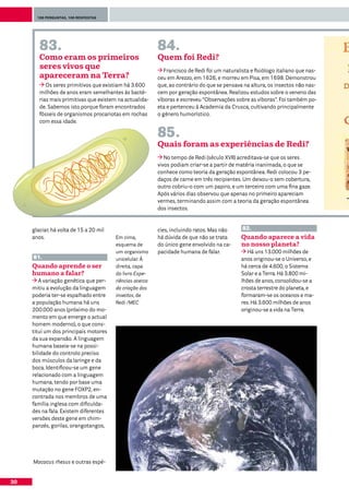 100 perguntas, 100 respostas




        83.                                               84.
        Como eram os primeiros                            Quem foi Redi?
        seres vivos que                                      Francisco de Redi foi um naturalista e fisiólogo italiano que nas-
        apareceram na Terra?                              ceu em Arezzo, em 1626, e morreu em Pisa, em 1698. Demonstrou
           Os seres primitivos que existiam há 3.600      que, ao contrário do que se pensava na altura, os insectos não nas-
        milhões de anos eram semelhantes às bacté-        cem por geração espontânea. Realizou estudos sobre o veneno das
        rias mais primitivas que existem na actualida-    víboras e escreveu “Observações sobre as víboras”. Foi também po-
        de. Sabemos isto porque foram encontrados         eta e pertenceu à Academia da Crusca, cultivando principalmente
        fósseis de organismos procariotas em rochas       o género humorístico.
        com essa idade.

                                                          85.
                                                          Quais foram as experiências de Redi?
                                                             No tempo de Redi (século XVII) acreditava-se que os seres
                                                          vivos podiam criar-se a partir de matéria inanimada, o que se
                                                          conhece como teoria da geração espontânea. Redi colocou 3 pe-
                                                          daços de carne em três recipientes. Um deixou-o sem cobertura,
                                                          outro cobriu-o com um papiro, e um terceiro com uma fina gaze.
                                                          Após vários dias observou que apenas no primeiro apareciam
                                                          vermes, terminando assim com a teoria da geração espontânea
                                                          dos insectos.


     glaciar, há volta de 15 a 20 mil                     cies, incluindo ratos. Mas não      82.
     anos.                              Em cima,          há dúvida de que não se trata       Quando aparece a vida
                                        esquema de        do único gene envolvido na ca-      no nosso planeta?
                                        um organismo      pacidade humana de falar.              Há uns 13.000 milhões de
     81.                                unicelular. À                                         anos originou-se o Universo, e
     Quando aprende o ser               direita, capa                                         há cerca de 4.600, o Sistema
     humano a falar?                    do livro Expe-                                        Solar e a Terra. Há 3.800 mi-
        A variação genética que per-    riências acerca                                       lhões de anos, consolidou-se a
     mitiu a evolução da linguagem      da criação dos                                        crosta terrestre do planeta, e
     poderia ter-se espalhado entre     insectos, de                                          formaram-se os oceanos e ma-
     a população humana há uns          Redi /MEC                                             res. Há 3.600 milhões de anos
     200.000 anos (próximo do mo-                                                             originou-se a vida na Terra.
     mento em que emerge o actual
     homem moderno), o que cons-
     titui um dos principais motores
     da sua expansão. A linguagem
     humana baseia-se na possi-
     bilidade do controlo preciso
     dos músculos da laringe e da
     boca. Identificou-se um gene
     relacionado com a linguagem
     humana, tendo por base uma
     mutação no gene FOXP2, en-
     contrada nos membros de uma
     família inglesa com dificulda-
     des na fala. Existem diferentes
     versões deste gene em chim-
     panzés, gorilas, orangotangos,




     Macacus rhesus e outras espé-


30
 