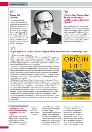 100 perguntas, 100 respostas




       89.                                                                               90.
       Quem foi                                                                          Foi possível demonstrar
       Oparin?                                                                           de alguma forma a
          Alexander Ivánovich                                                            revolucionária teoria de
       Oparin (1894-1980) foi um                                                         Oparin?
       bioquímico russo pioneiro no
       desenvolvimento de teorias                                                           O cientista americano Stanley Miller
       bioquímicas sobre a origem                                                        realizou, em 1953, uma conhecida experi-
       da vida na Terra. Oparin gra-                                                     ência simulando as condições iniciais da
       duou-se na Universidade de                                                        origem da vida na Terra, de acordo com
       Moscovo, em 1917, onde foi                                                        a teoria de Oparin, quando, com 23 anos,
       nomeado catedrático de bio-                                                       era ainda bolseiro na Universidade de
       química em 1927 e, de 1946                                                        Chicago. O resultado dessa experiência foi
       até a sua morte, foi director                                                     de grande importância e abriu uma nova
       do Instituto de Bioquímica A.                                                     linha de pensamento científico.
       N. Backh de Moscovo.


       91.
       O que explica a teoria sobre a origem abiótica dos seres vivos de Oparin?
          Baseia-se nos seguintes passos.
       1) Situa o ponto de partida há 3.800 milhões de anos. Naquela altura, a atmos-
       fera era composta por metano (CH4), amoníaco (NH3), hidrogénio (H2) e vapor
       de água (H2O), e era redutora e anaeróbia. No entanto, nestas substâncias
       encontravam-se já os principais bioelementos que formam a matéria viva: car-
       bono (C), azoto (N), hidrogénio (H) e oxigénio (O).
       2) Formação das biomoléculas. As radiações solares e as descargas eléctricas
       das trovoadas proporcionaram a energia suficiente para que as componentes
       da atmosfera reagissem e formassem as biomoléculas, compostos orgânicos
       simples como os que agora formam os principais compostos dos seres vivos.
       3) Quais eram estas biomoléculas? Formaram-se açúcares, gorduras simples,
       aminoácidos e outras mais simples que reagiram entre elas para dar lugar a
       moléculas mais complexas.
       4) O caldo primitivo. Segundo Oparin, os compostos orgânicos que se forma-
       ram na atmosfera foram arrastados até aos mares pelas chuvas e ali, ao longo
       de milhares de anos, concentraram-se formando uma solução espessa de água
       e moléculas orgânicas e inorgânicas a que ele chamou o caldo primitivo.
       5) Os precursores das bactérias: Neste caldo primitivo, algumas moléculas
       formaram membranas, dando origem a estruturas esféricas chamadas coa-
       cervados. Alguns puderam concentrar no seu interior enzimas com as quais
       conseguiram fabricar as suas próprias moléculas e obter energia. Por fim,
       alguns coacervados puderam adquirir o seu próprio material genético e assim
       a capacidade de replicar-se (reproduzir-se). Formaram-se assim os primeiros
       procariotas.



     93.                               Capa do livro    que defendem que a origem        seria a ideia de que toda a vida
     Existe apenas uma                 A Origem da      ocorre neste planeta a partir    no Universo possuiria uma
     teoria científica sobre           Vida, onde       de matéria inerte.               base bioquímica semelhante, a
     a origem da vida na               Oparin explica   2) Teorias da panspermia, que    menos que se comprovasse a
     Terra?                            a sua teoria.    sugerem que a origem teve        existência de mais do que uma
        Não, existem diversas teo-                      lugar noutro planeta e chegou    fonte original de vida. Os que
     rias que podem ser separadas                       à Terra através de algum corpo   defendem esta teoria não acei-
     em dois grandes grupos:                            celeste, como um cometa, um      tam o facto de que a matéria
     1) Teorias da origem abiótica                      asteróide, etc. Uma possível     inerte possa dar origem à vida,
     dos seres vivos. Estas são as                      consequência da panspermia       sob circunstância alguma. No

32
 