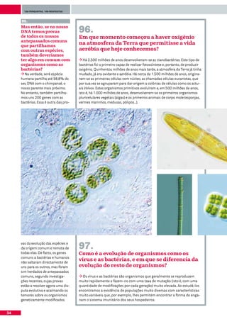 100 perguntas, 100 respostas



     95.
     Mas então, se no nosso
     DNA temos provas                   96.
     de todos os nossos                 Em que momento começou a haver oxigénio
     antepassados comuns
     que partilhamos
                                        na atmosfera da Terra que permitisse a vida
     com outras espécies,               aeróbia que hoje conhecemos?
     também deveríamos
     ter algo em comum com                 Há 2.500 milhões de anos desenvolveram-se as cianobactérias. Este tipo de
     organismos como as                 bactérias foi o primeiro capaz de realizar fotossíntese e, portanto, de produzir
     bactérias?                         oxigénio. Quinhentos milhões de anos mais tarde, a atmosfera da Terra já tinha
       Na verdade, será espécie         mudado, já era oxidante e aeróbia. Há cerca de 1.500 milhões de anos, origina-
     humana partilha até 98,8% do       ram-se as primeiras células com núcleo, as chamadas células eucariotas, que
     seu DNA com o chimpanzé, o         por sua vez se agruparam para dar origem a colónias de células como os actu-
     nosso parente mais próximo.        ais Volvox. Estes organismos primitivos evoluíram e, em 500 milhões de anos,
     No entanto, também partilha-       isto é, há 1.000 milhões de anos, desenvolveram-se os primeiros organismos
     mos uns 200 genes com as           pluricelulares vegetais (algas) e os primeiros animais de corpo mole (esponjas,
     bactérias. Essa é outra das pro-   vermes marinhos, medusas, pólipos...).




     vas da evolução das espécies e
     da origem comum e remota de        97.
     todas elas. De facto, os genes     Como é a evolução de organismos como os
     comuns a bactérias e humanos
     não saltaram directamente de
                                        vírus e as bactérias, e em que se diferencia da
     uns para os outros, mas foram      evolução do resto de organismos?
     sim herdados de antepassados
     comuns, segundo investiga-           Os vírus e as bactérias são organismos que geralmente se reproduzem
     ções recentes, cujas provas        muito rapidamente e fazem-no com uma taxa de mutação (isto é, com uma
     estão a resolver agora uma dis-    quantidade de modificações por cada geração) muito elevada. Ao estudá-los
     puta evolutiva e acalmando os      encontramos a existência de populações muito diversas com características
     temores sobre os organismos        muito variáveis que, por exemplo, lhes permitem encontrar a forma de enga-
     geneticamente modificados.         nam o sistema imunitário dos seus hospedeiros.


34
 
