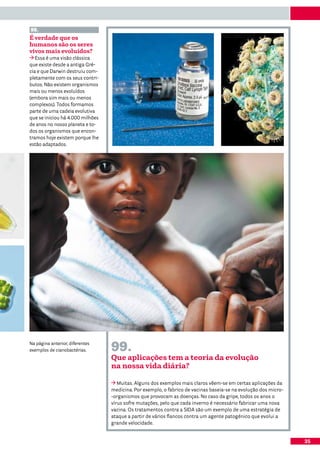 98.
É verdade que os
humanos são os seres
vivos mais evoluídos?
   Essa é uma visão clássica
que existe desde a antiga Gré-
cia e que Darwin destruiu com-
pletamente com os seus contri-
butos. Não existem organismos
mais ou menos evoluídos
(embora sim mais ou menos
complexos). Todos formamos
parte de uma cadeia evolutiva
que se iniciou há 4.000 milhões
de anos no nosso planeta e to-
dos os organismos que encon-
tramos hoje existem porque lhe
estão adaptados.




Na página anterior, diferentes
exemplos de cianobactérias.       99.
                                  Que aplicações tem a teoria da evolução
                                  na nossa vida diária?

                                     Muitas. Alguns dos exemplos mais claros vêem-se em certas aplicações da
                                  medicina. Por exemplo, o fabrico de vacinas baseia-se na evolução dos micro-
                                  -organismos que provocam as doenças. No caso da gripe, todos os anos o
                                  vírus sofre mutações, pelo que cada inverno é necessário fabricar uma nova
                                  vacina. Os tratamentos contra a SIDA são um exemplo de uma estratégia de
                                  ataque a partir de vários flancos contra um agente patogénico que evolui a
                                  grande velocidade.


                                                                                                                 35
 