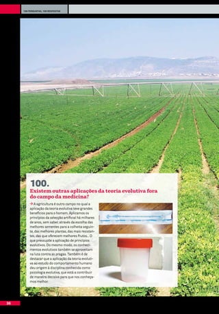 100 perguntas, 100 respostas




         100.
         Existem outras aplicações da teoria evolutiva fora
         do campo da medicina?
            A agricultura é outro campo no qual a
         aplicação da teoria evolutiva teve grandes
         benefícios para o homem. Aplicamos os
         princípios da selecção artificial há milhares
         de anos, sem saber, através da escolha das
         melhores sementes para a colheita seguin-
         te, das melhores plantas, das mais resisten-
         tes, das que oferecem melhores frutos... O
         que pressupõe a aplicação de princípios
         evolutivos. Do mesmo modo, os conheci-
         mentos evolutivos também se aproveitam
         na luta contra as pragas. Também é de
         destacar que a aplicação da teoria evoluti-
         va ao estudo do comportamento humano
         deu origem à disciplina conhecida como
         psicologia evolutiva, que está a contribuir
         de maneira decisiva para que nos conheça-
         mos melhor.




36
 