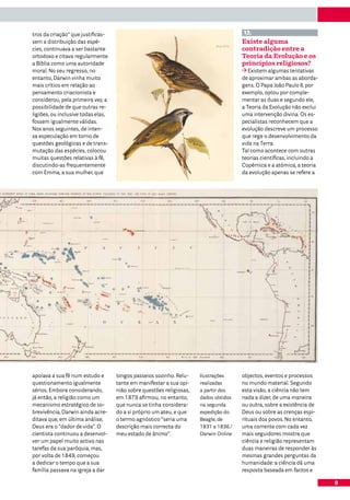 tros da criação” que justificas-                                                      12.
sem a distribuição das espé-                                                          Existe alguma
cies, continuava a ser bastante                                                       contradição entre a
ortodoxo e citava regularmente                                                        Teoria da Evolução e os
a Bíblia como uma autoridade                                                          princípios religiosos?
moral. No seu regresso, no                                                               Existem algumas tentativas
entanto, Darwin vinha muito                                                           de aproximar ambas as aborda-
mais crítico em relação ao                                                            gens. O Papa João Paulo II, por
pensamento criacionista e                                                             exemplo, optou por comple-
considerou, pela primeira vez, a                                                      mentar as duas e segundo ele,
possibilidade de que outras re-                                                       a Teoria da Evolução não exclui
ligiões, ou inclusive todas elas,                                                     uma intervenção divina. Os es-
fossem igualmente válidas.                                                            pecialistas reconhecem que a
Nos anos seguintes, de inten-                                                         evolução descreve um processo
sa especulação em torno de                                                            que rege o desenvolvimento da
questões geológicas e de trans-                                                       vida na Terra.
mutação das espécies, colocou                                                         Tal como acontece com outras
muitas questões relativas à fé,                                                       teorias científicas, incluindo a
discutindo-as frequentemente                                                          Copérnica e a atómica, a teoria
com Emma, a sua mulher, que                                                           da evolução apenas se refere a




apoiava a sua fé num estudo e       longos passeios sozinho. Relu-    Ilustrações     objectos, eventos e processos
questionamento igualmente           tante em manifestar a sua opi-    realizadas      no mundo material. Segundo
sérios. Embora considerando,        nião sobre questões religiosas,   a partir dos    esta visão, a ciência não tem
já então, a religião como um        em 1879 afirmou, no entanto,      dados obtidos   nada a dizer, de uma maneira
mecanismo estratégico de so-        que nunca se tinha considera-     na segunda      ou outra, sobre a existência de
brevivência, Darwin ainda acre-     do a si próprio um ateu, e que    expedição do    Deus ou sobre as crenças espi-
ditava que, em última análise,      o termo agnóstico “seria uma      Beagle, de      rituais dos povos. No entanto,
Deus era o “dador de vida”. O       descrição mais correcta do        1831 a 1836./   uma corrente com cada vez
cientista continuou a desenvol-     meu estado de ânimo”.             Darwin Online   mais seguidores mostra que
ver um papel muito activo nas                                                         ciência e religião representam
tarefas da sua paróquia, mas,                                                         duas maneiras de responder às
por volta de 1849, começou                                                            mesmas grandes perguntas da
a dedicar o tempo que a sua                                                           humanidade: a ciência dá uma
família passava na igreja a dar                                                       resposta baseada em factos e

                                                                                                                         9
 