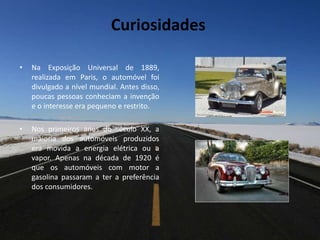 • Na Exposição Universal de 1889,
realizada em Paris, o automóvel foi
divulgado a nível mundial. Antes disso,
poucas pessoas conheciam a invenção
e o interesse era pequeno e restrito.
• Nos primeiros anos do século XX, a
maioria dos automóveis produzidos
era movida a energia elétrica ou a
vapor. Apenas na década de 1920 é
que os automóveis com motor a
gasolina passaram a ter a preferência
dos consumidores.
Curiosidades
 