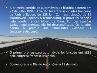 • A primeira corrida de automóveis da história ocorreu em
22 de julho 1894. O trajeto foi entre as cidades francesas
de Paris e Rouen, de 125 km. Com participação de 32
automóveis (apenas 8 terminaram), a prova foi vencida
pelo conde francês Albert de Dion. Por desrespeitar
vários regulamentos, ele foi desclassificado. Os jurados
deram o prémio aos fabricantes Panhard Et
Lavassor e Peugeot.
• O primeiro pneu para automóveis foi lançado em 1895
pela empresa francesa Michelin.
• Comemora-se o Dia do Automóvel a 13 de maio.
 