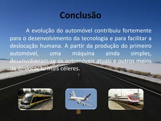 Conclusão
A evolução do automóvel contribuiu fortemente
para o desenvolvimento da tecnologia e para facilitar a
deslocação humana. A partir da produção do primeiro
automóvel, uma máquina ainda simples,
desenvolveram-se os automóveis atuais e outros meios
de deslocação mais céleres.
 