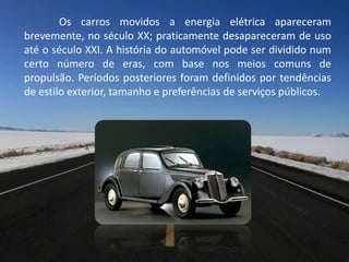 Os carros movidos a energia elétrica apareceram
brevemente, no século XX; praticamente desapareceram de uso
até o século XXI. A história do automóvel pode ser dividido num
certo número de eras, com base nos meios comuns de
propulsão. Períodos posteriores foram definidos por tendências
de estilo exterior, tamanho e preferências de serviços públicos.
 