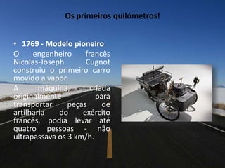 Os primeiros quilómetros!
• 1769 - Modelo pioneiro
O engenheiro francês
Nicolas-Joseph Cugnot
construiu o primeiro carro
movido a vapor.
A máquina, criada
originalmente para
transportar peças de
artilharia do exército
francês, podia levar até
quatro pessoas - não
ultrapassava os 3 km/h.
 